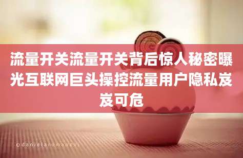 流量开关流量开关背后惊人秘密曝光互联网巨头操控流量用户隐私岌岌可危