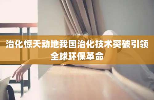 治化惊天动地我国治化技术突破引领全球环保革命