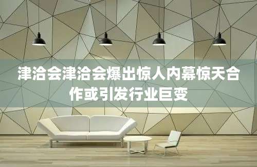 津洽会津洽会爆出惊人内幕惊天合作或引发行业巨变