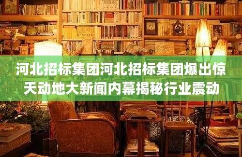 河北招标集团河北招标集团爆出惊天动地大新闻内幕揭秘行业震动