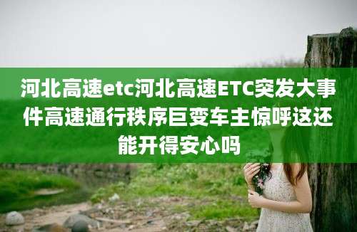 河北高速etc河北高速ETC突发大事件高速通行秩序巨变车主惊呼这还能开得安心吗