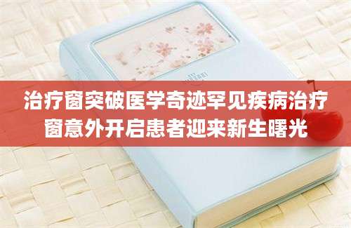 治疗窗突破医学奇迹罕见疾病治疗窗意外开启患者迎来新生曙光