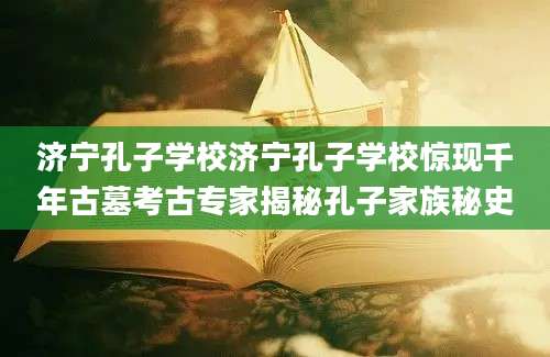济宁孔子学校济宁孔子学校惊现千年古墓考古专家揭秘孔子家族秘史