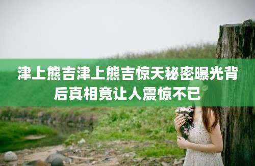 津上熊吉津上熊吉惊天秘密曝光背后真相竟让人震惊不已