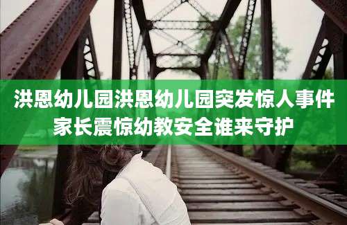 洪恩幼儿园洪恩幼儿园突发惊人事件家长震惊幼教安全谁来守护