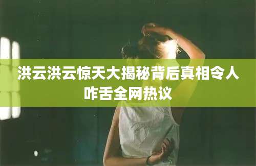 洪云洪云惊天大揭秘背后真相令人咋舌全网热议