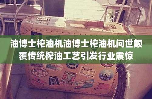 油博士榨油机油博士榨油机问世颠覆传统榨油工艺引发行业震惊