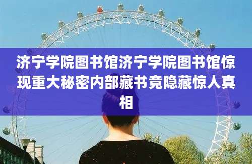 济宁学院图书馆济宁学院图书馆惊现重大秘密内部藏书竟隐藏惊人真相