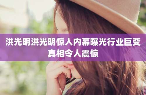 洪光明洪光明惊人内幕曝光行业巨变真相令人震惊