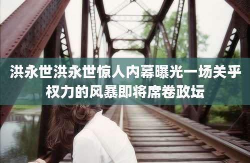 洪永世洪永世惊人内幕曝光一场关乎权力的风暴即将席卷政坛