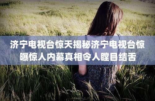 济宁电视台惊天揭秘济宁电视台惊曝惊人内幕真相令人瞠目结舌