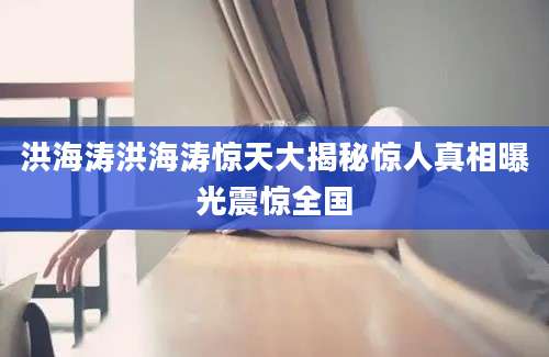 洪海涛洪海涛惊天大揭秘惊人真相曝光震惊全国