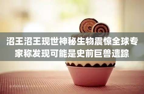 沼王沼王现世神秘生物震惊全球专家称发现可能是史前巨兽遗踪