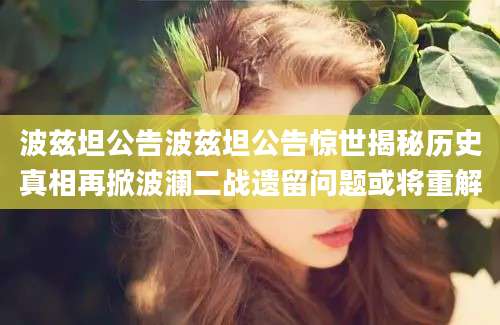 波兹坦公告波兹坦公告惊世揭秘历史真相再掀波澜二战遗留问题或将重解