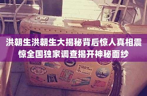 洪朝生洪朝生大揭秘背后惊人真相震惊全国独家调查揭开神秘面纱