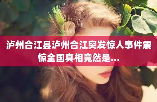 泸州合江县泸州合江突发惊人事件震惊全国真相竟然是...