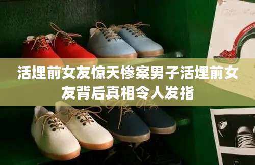 活埋前女友惊天惨案男子活埋前女友背后真相令人发指