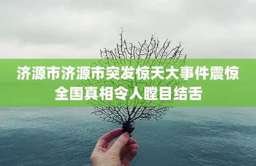 济源市济源市突发惊天大事件震惊全国真相令人瞠目结舌