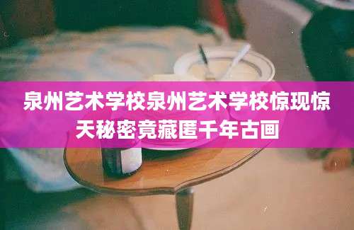 泉州艺术学校泉州艺术学校惊现惊天秘密竟藏匿千年古画