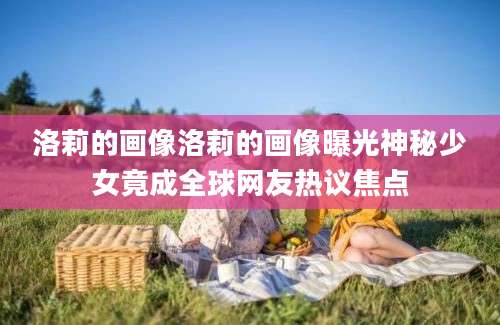 洛莉的画像洛莉的画像曝光神秘少女竟成全球网友热议焦点