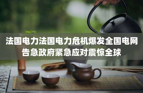 法国电力法国电力危机爆发全国电网告急政府紧急应对震惊全球