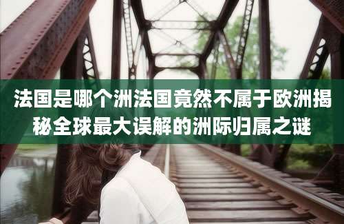 法国是哪个洲法国竟然不属于欧洲揭秘全球最大误解的洲际归属之谜
