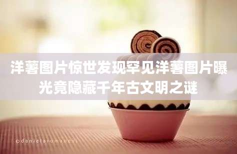 洋薯图片惊世发现罕见洋薯图片曝光竟隐藏千年古文明之谜
