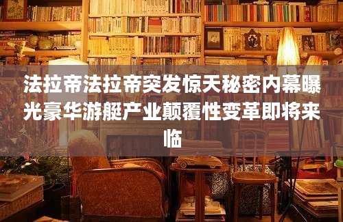 法拉帝法拉帝突发惊天秘密内幕曝光豪华游艇产业颠覆性变革即将来临