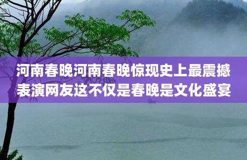 河南春晚河南春晚惊现史上最震撼表演网友这不仅是春晚是文化盛宴