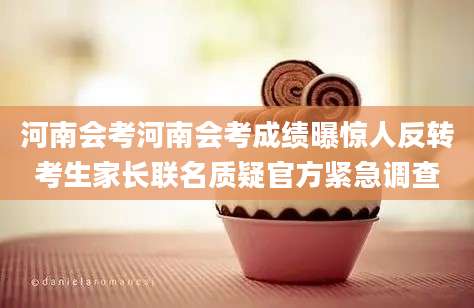河南会考河南会考成绩曝惊人反转考生家长联名质疑官方紧急调查