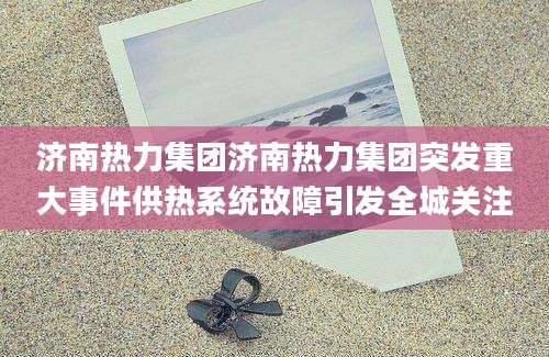 济南热力集团济南热力集团突发重大事件供热系统故障引发全城关注