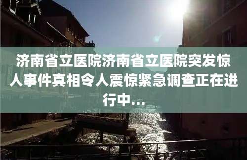 济南省立医院济南省立医院突发惊人事件真相令人震惊紧急调查正在进行中...