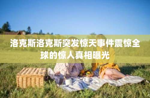 洛克斯洛克斯突发惊天事件震惊全球的惊人真相曝光