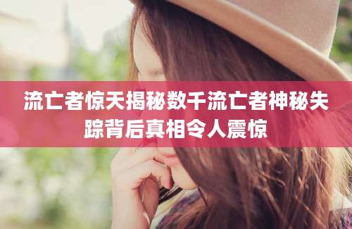流亡者惊天揭秘数千流亡者神秘失踪背后真相令人震惊