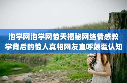 泡学网泡学网惊天揭秘网络情感教学背后的惊人真相网友直呼颠覆认知