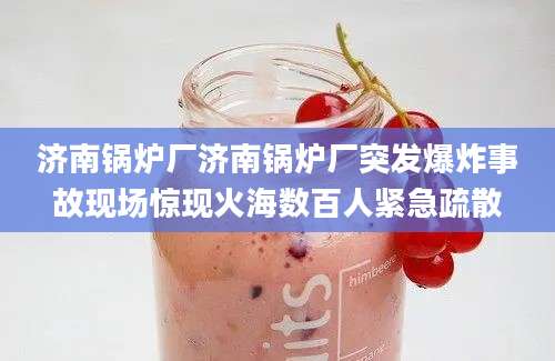 济南锅炉厂济南锅炉厂突发爆炸事故现场惊现火海数百人紧急疏散