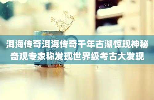 洱海传奇洱海传奇千年古湖惊现神秘奇观专家称发现世界级考古大发现