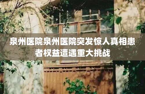 泉州医院泉州医院突发惊人真相患者权益遭遇重大挑战
