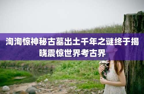 洵洵惊神秘古墓出土千年之谜终于揭晓震惊世界考古界