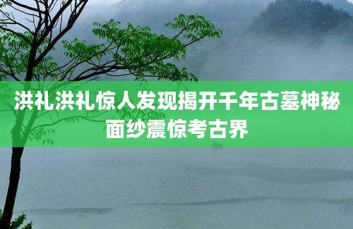 洪礼洪礼惊人发现揭开千年古墓神秘面纱震惊考古界