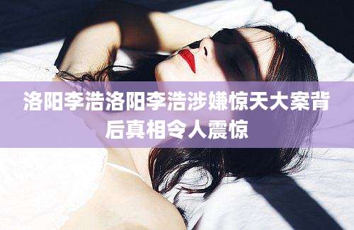 洛阳李浩洛阳李浩涉嫌惊天大案背后真相令人震惊
