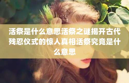 活祭是什么意思活祭之谜揭开古代残忍仪式的惊人真相活祭究竟是什么意思