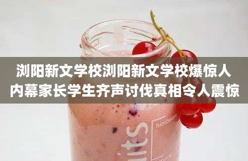 浏阳新文学校浏阳新文学校爆惊人内幕家长学生齐声讨伐真相令人震惊