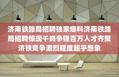 济南铁路局招聘独家爆料济南铁路局招聘惊现千岗争锋百万人才齐聚济铁竞争激烈程度超乎想象
