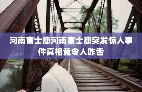 河南富士康河南富士康突发惊人事件真相竟令人咋舌