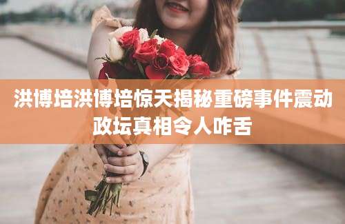 洪博培洪博培惊天揭秘重磅事件震动政坛真相令人咋舌