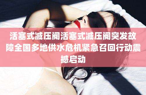 活塞式减压阀活塞式减压阀突发故障全国多地供水危机紧急召回行动震撼启动