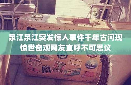 泉江泉江突发惊人事件千年古河现惊世奇观网友直呼不可思议