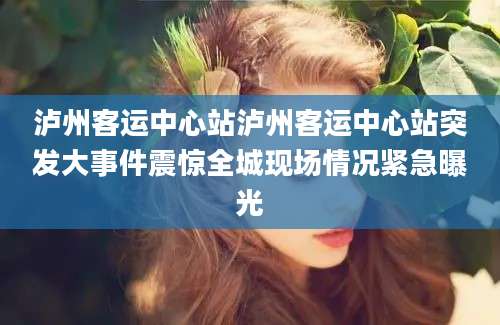 泸州客运中心站泸州客运中心站突发大事件震惊全城现场情况紧急曝光