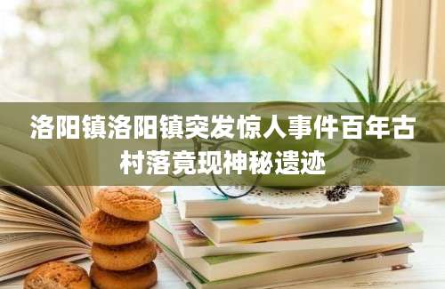 洛阳镇洛阳镇突发惊人事件百年古村落竟现神秘遗迹